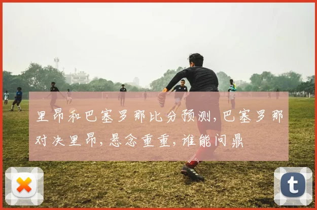 里昂和巴塞罗那比分预测,巴塞罗那对决里昂,悬念重重,谁能问鼎
