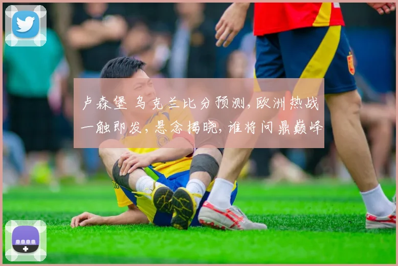 卢森堡 乌克兰比分预测,欧洲热战一触即发,悬念揭晓,谁将问鼎巅峰